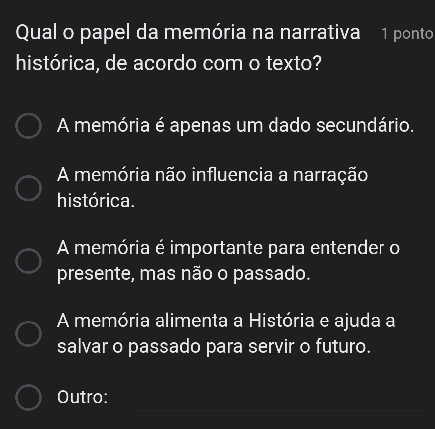 Qual o papel da memória na narrativa 1 ponto
histórica, de acordo com o texto?
A memória é apenas um dado secundário.
A memória não influencia a narração
histórica.
A memória é importante para entender o
presente, mas não o passado.
A memória alimenta a História e ajuda a
salvar o passado para servir o futuro.
_
_
_
Outro: