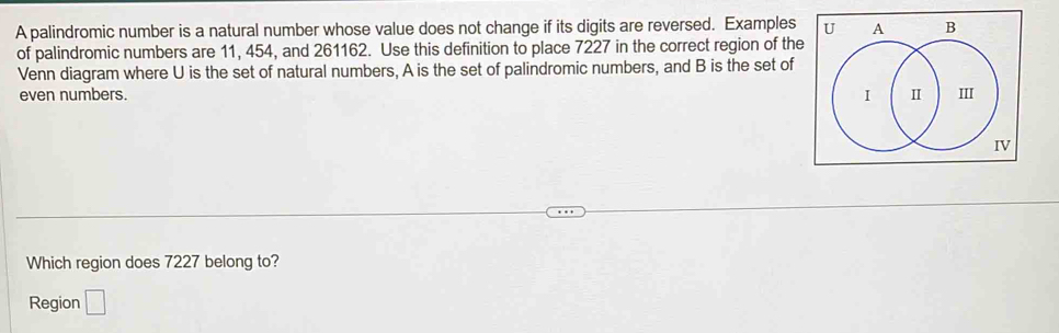 A palindromic number is a natural number whose value does not change if its digits are reversed. Examples 
of palindromic numbers are 11, 454, and 261162. Use this definition to place 7227 in the correct region of the 
Venn diagram where U is the set of natural numbers, A is the set of palindromic numbers, and B is the set of 
even numbers. 
Which region does 7227 belong to? 
Region □