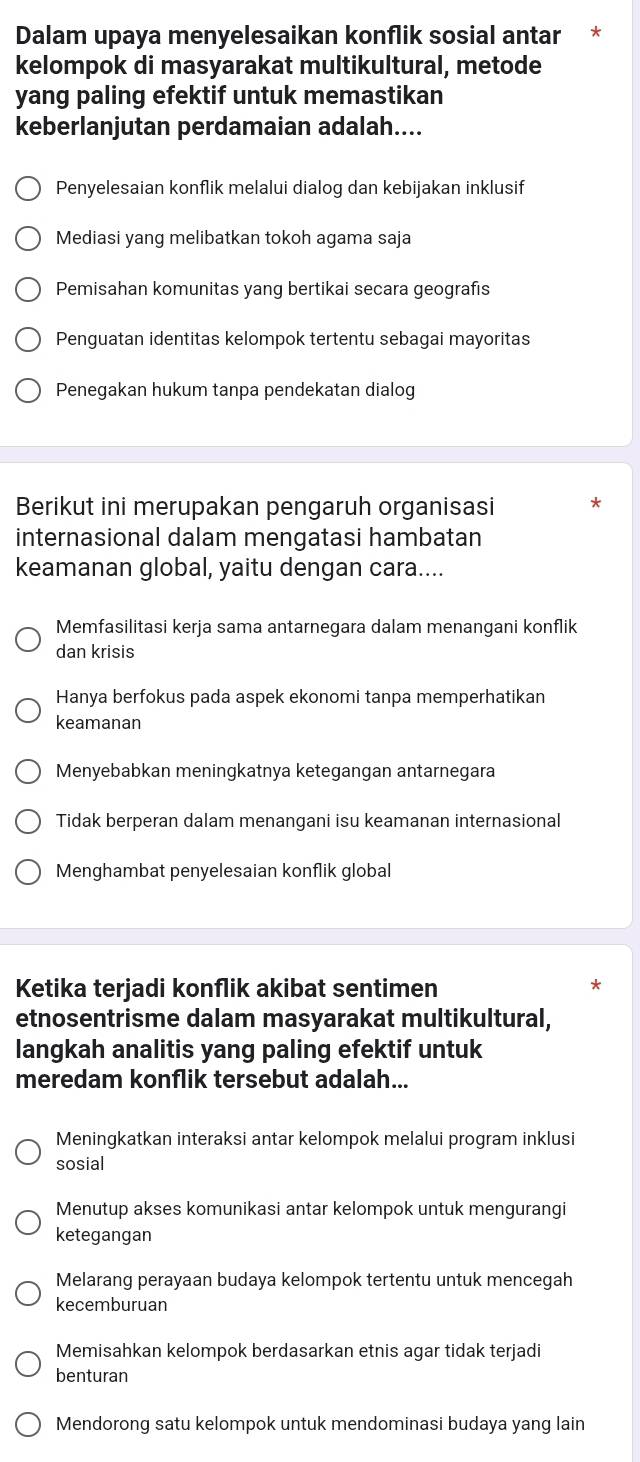 Dalam upaya menyelesaikan konflik sosial antar *
kelompok di masyarakat multikultural, metode
yang paling efektif untuk memastikan
keberlanjutan perdamaian adalah....
Penyelesaian konflik melalui dialog dan kebijakan inklusif
Mediasi yang melibatkan tokoh agama saja
Pemisahan komunitas yang bertikai secara geografıs
Penguatan identitas kelompok tertentu sebagai mayoritas
Penegakan hukum tanpa pendekatan dialog
Berikut ini merupakan pengaruh organisasi
internasional dalam mengatasi hambatan
keamanan global, yaitu dengan cara....
Memfasilitasi kerja sama antarnegara dalam menangani konflik
dan krisis
Hanya berfokus pada aspek ekonomi tanpa memperhatikan
keamanan
Menyebabkan meningkatnya ketegangan antarnegara
Tidak berperan dalam menangani isu keamanan internasional
Menghambat penyelesaian konflik global
Ketika terjadi konflik akibat sentimen
etnosentrisme dalam masyarakat multikultural,
langkah analitis yang paling efektif untuk
meredam konflik tersebut adalah...
Meningkatkan interaksi antar kelompok melalui program inklusi
sosial
Menutup akses komunikasi antar kelompok untuk mengurangi
ketegangan
Melarang perayaan budaya kelompok tertentu untuk mencegah
kecemburuan
Memisahkan kelompok berdasarkan etnis agar tidak terjadi
benturan
Mendorong satu kelompok untuk mendominasi budaya yang lain