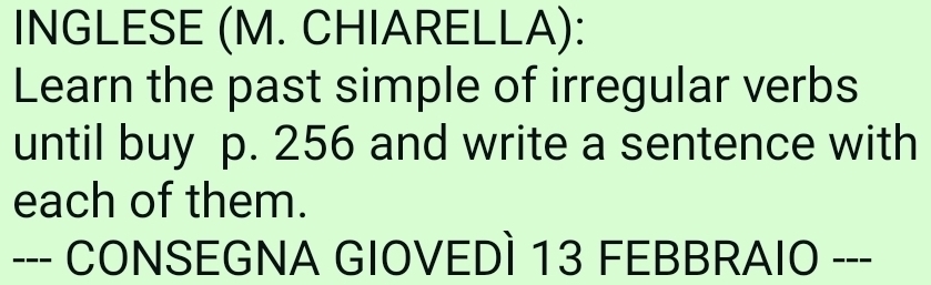 INGLESE (M. CHIARELLA): 
Learn the past simple of irregular verbs 
until buy p. 256 and write a sentence with 
each of them. 
--- CONSEGNA GIOVEDÌ 13 FEBBRAIO ---