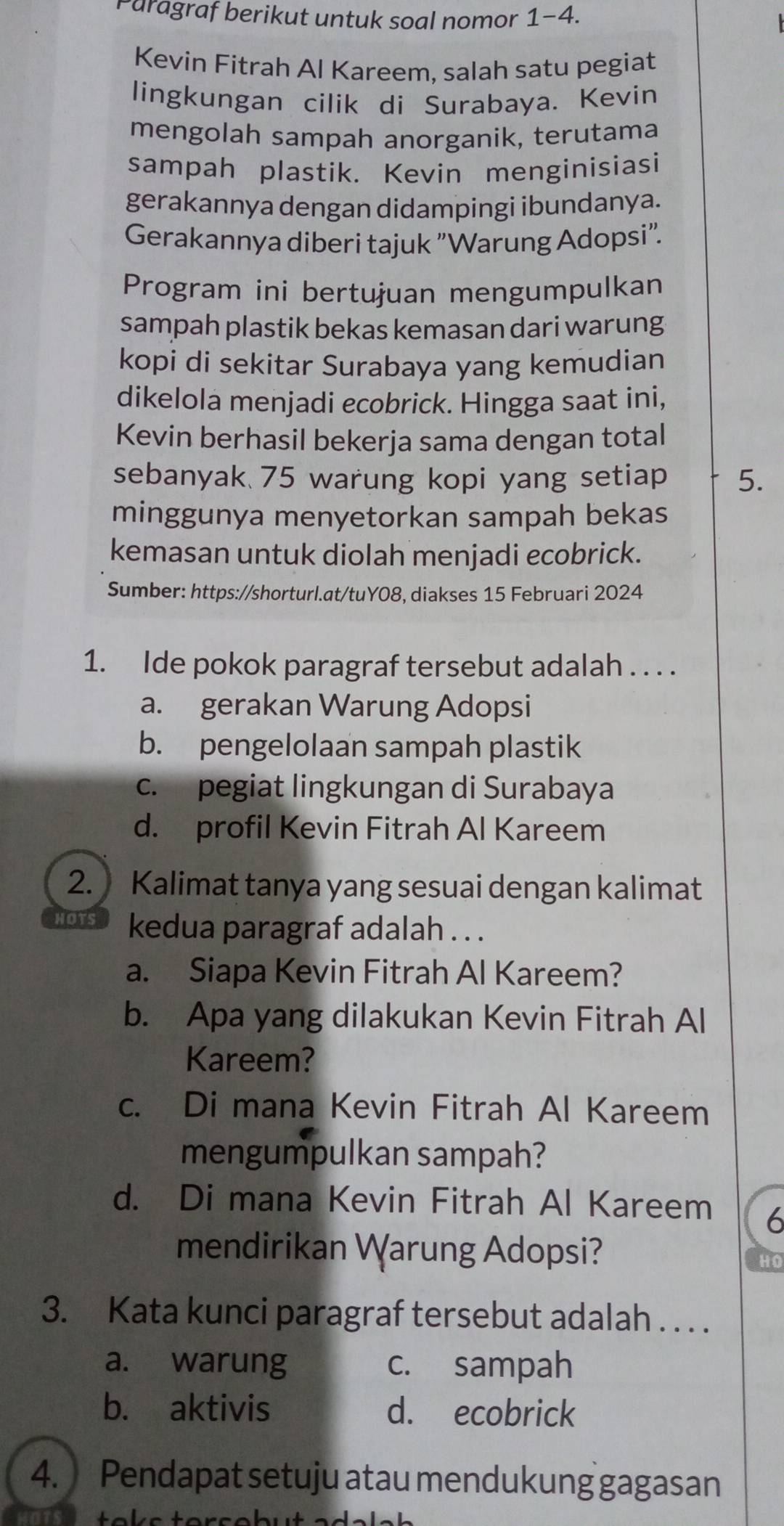 Paragraf berikut untuk soal nomor 1-4.
Kevin Fitrah Al Kareem, salah satu pegiat
lingkungan cilik di Surabaya. Kevin
mengolah sampah anorganik, terutama
sampah plastik. Kevin menginisiasi
gerakannya dengan didampingi ibundanya.
Gerakannya diberi tajuk 'Warung Adopsi".
Program ini bertujuan mengumpulkan
sampah plastik bekas kemasan dari warung
kopi di sekitar Surabaya yang kemudian
dikelola menjadi ecobrick. Hingga saat ini,
Kevin berhasil bekerja sama dengan total
sebanyak 75 warung kopi yang setiap 5.
minggunya menyetorkan sampah bekas
kemasan untuk diolah menjadi ecobrick.
Sumber: https://shorturl.at/tuY08, diakses 15 Februari 2024
1. Ide pokok paragraf tersebut adalah . . . .
a. gerakan Warung Adopsi
b. pengelolaan sampah plastik
c. pegiat lingkungan di Surabaya
d. profil Kevin Fitrah Al Kareem
2. Kalimat tanya yang sesuai dengan kalimat
HOTS kedua paragraf adalah . . .
a. Siapa Kevin Fitrah Al Kareem?
b. Apa yang dilakukan Kevin Fitrah Al
Kareem?
c. Di mana Kevin Fitrah Al Kareem
mengumpulkan sampah?
d. Di mana Kevin Fitrah Al Kareem 6
mendirikan Warung Adopsi?
HO
3. Kata kunci paragraf tersebut adalah . . . .
a. warung c. sampah
b. aktivis d. ecobrick
4. Pendapat setuju atau mendukung gagasan