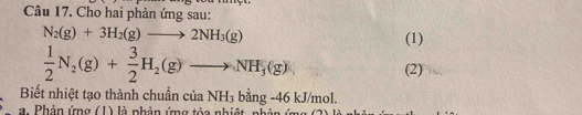 Cho hai phản ứng sau:
N_2(g)+3H_2(g)to 2NH_3(g) (1)
 1/2 N_2(g)+ 3/2 H_2(g)to NH_3(g)
(2) 
Biết nhiệt tạo thành chuẩn của NH_3 bing-46kJ/mol