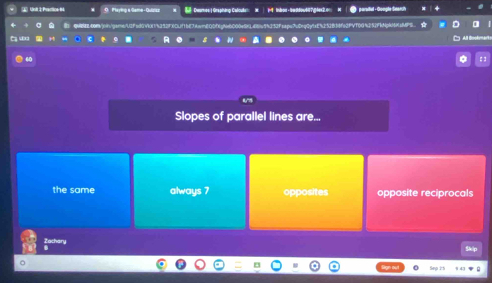 Practice 64 O Playing a Game -Quizizz Desmos | Graphing Calculat M inbox-baddou607gler2.or parallel - Google Search
quIZcom/join/game/U2FsdGVkX1%252FXCLf1bE7AwmEQDfXgNebD00eSKL4i6Iu5%252Fsapu7uDrqQytxE%252B38fo2PVT0G%252FkNpkl6KsMPS..
LEC2 M C A
All Bookmarks
ε :
Slopes of parallel lines are...
the same always 7 opposites opposite reciprocals
Zachary
Skip
Sep 25