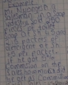 Example. 
m Nyangese a 
Salesman in a soop 
industry. Sold 250
eieces: of toilet 
Soap at sh usand
815 pacters of 
deteigent at sh
75 per packet. 
If he got s % lo 
Commsion on the 
Sales how much did 
The get as Comminion 
Cnles -is.Donta