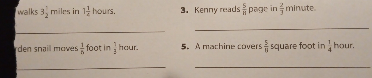 walks 3 1/2 r miles in 1 1/4  hours. 3. Kenny reads  5/8  page in  2/3  minute. 
_ 
_ 
rden snail moves  1/6  foot in  1/3  hour. 5. A machine covers  5/8  square foot in  1/4  hour. 
__