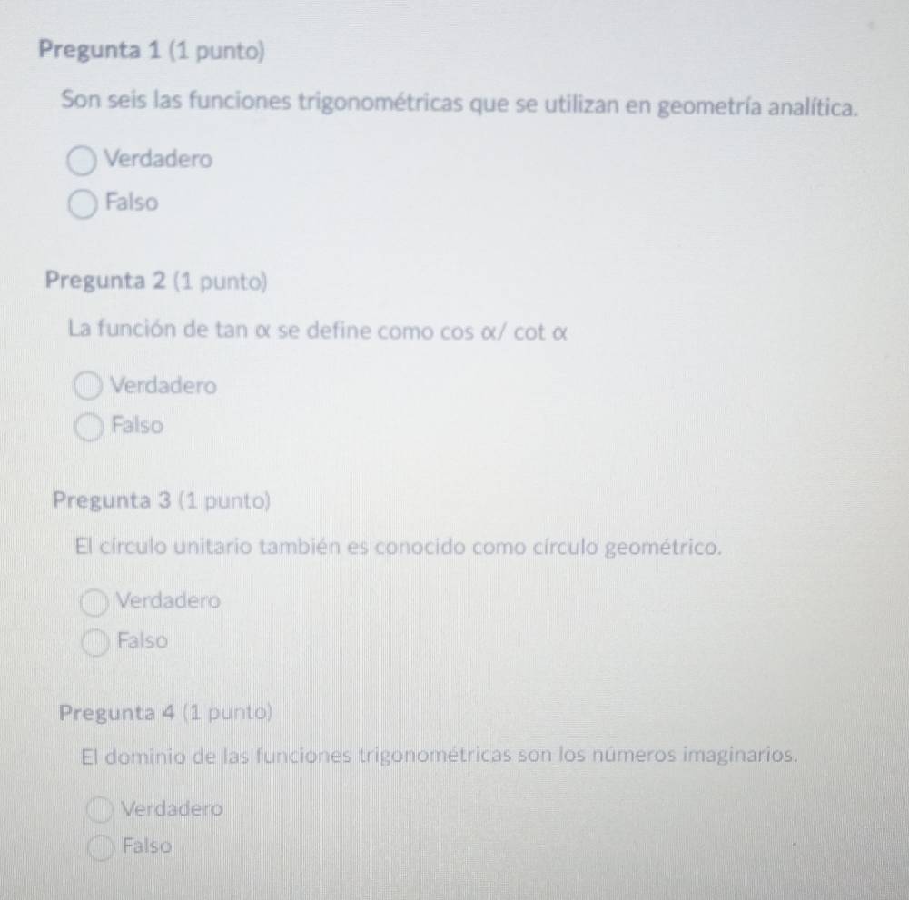 Pregunta 1 (1 punto)
Son seis las funciones trigonométricas que se utilizan en geometría analítica.
Verdadero
Falso
Pregunta 2 (1 punto)
La función de tan α se define como cos α/ cot α
Verdadero
Falso
Pregunta 3 (1 punto)
El círculo unitario también es conocido como círculo geométrico.
Verdadero
Falso
Pregunta 4 (1 punto)
El dominio de las funciones trigonométricas son los números imaginarios.
Verdadero
Falso