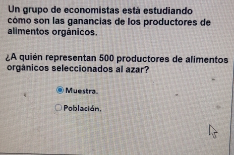 Un grupo de economistas está estudiando 
cómo son las ganancias de los productores de 
alimentos orgánicos. 
¿A quién representan 500 productores de alimentos 
orgánicos seleccionados al azar? 
Muestra. 
Población.