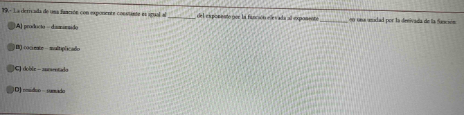 19.- La derivada de una función con exponente constante es igual al _del exponente por la función elevada al exponente _en una unidad por la derivada de la función
A) producto - dismimido
B) cociente - multiplicado
C) doble - aumentado
D) residuo - sumado