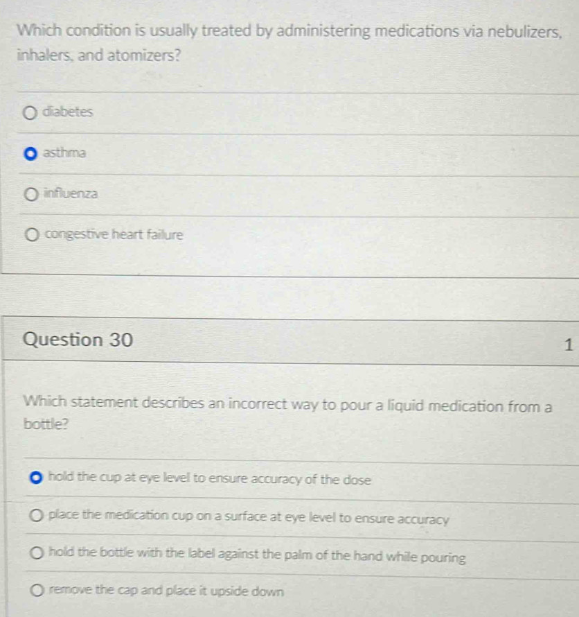 Which condition is usually treated by administering medications via nebulizers,
inhalers, and atomizers?
diabetes
asthma
influenza
congestive heart failure
Question 30 1
Which statement describes an incorrect way to pour a liquid medication from a
bottle?
hold the cup at eye level to ensure accuracy of the dose
place the medication cup on a surface at eye level to ensure accuracy
hold the bottle with the label against the palm of the hand while pouring
remove the cap and place it upside down