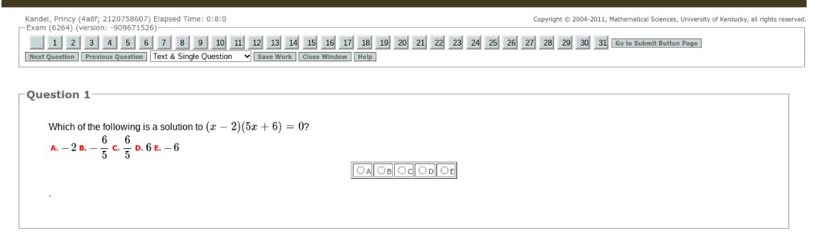 Kandel, Princy (4a8f; 2120758607) Elapsed Time: 0:8:0 Copyright © 2004-2011, Mathematical Sciences, University of Kentucky, all rights reserved.
Exam (6264) (version: -909671526)
1 2 3 4 5 6 7 8 9 10 11 12 13 14 15 16 17 18 19 20 21 22 23 24 25 26 27 28 29 30 31 Go to Submit Button Page
Next Question Previous Question Text & Single Question Save Work Close Window Help
Question 1
Which of the following is a solution to (x-2)(5x+6)=0?
A. -2a.- 6/5  c.  6/5 D.6E.-6
○A ○B OC OD OE