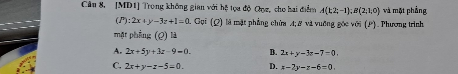 [MĐ1] Trong không gian với hệ tọa độ Oxyz, cho hai điểm A(1;2;-1); B(2;1;0) và mặt phẳng
(P): 2x+y-3z+1=0 0. Gọi (Q) là mặt phẳng chứa A; B và vuông góc với (P). Phương trình
mặt phẳng (Q) là
A. 2x+5y+3z-9=0. B. 2x+y-3z-7=0.
C. 2x+y-z-5=0. D. x-2y-z-6=0.