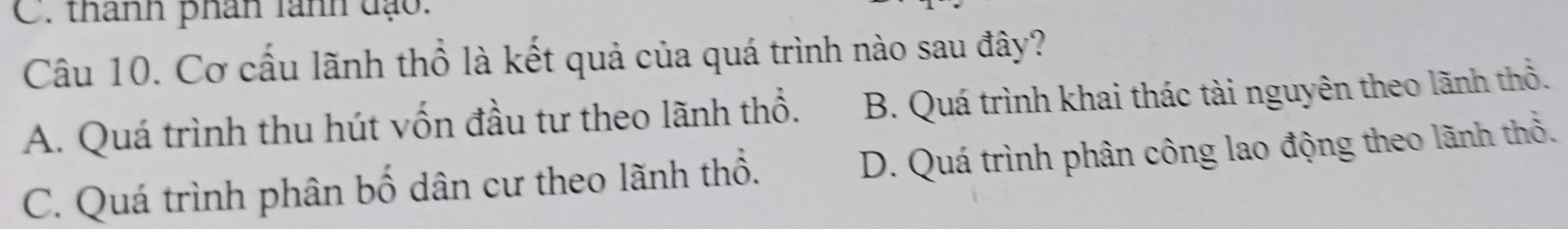 thanh phân lanh đạo.
Câu 10. Cơ cấu lãnh thổ là kết quả của quá trình nào sau đây?
A. Quá trình thu hút vốn đầu tư theo lãnh thổ. B. Quá trình khai thác tài nguyên theo lãnh thổ.
C. Quá trình phân bố dân cư theo lãnh thổ. D. Quá trình phân công lao động theo lãnh thổ.