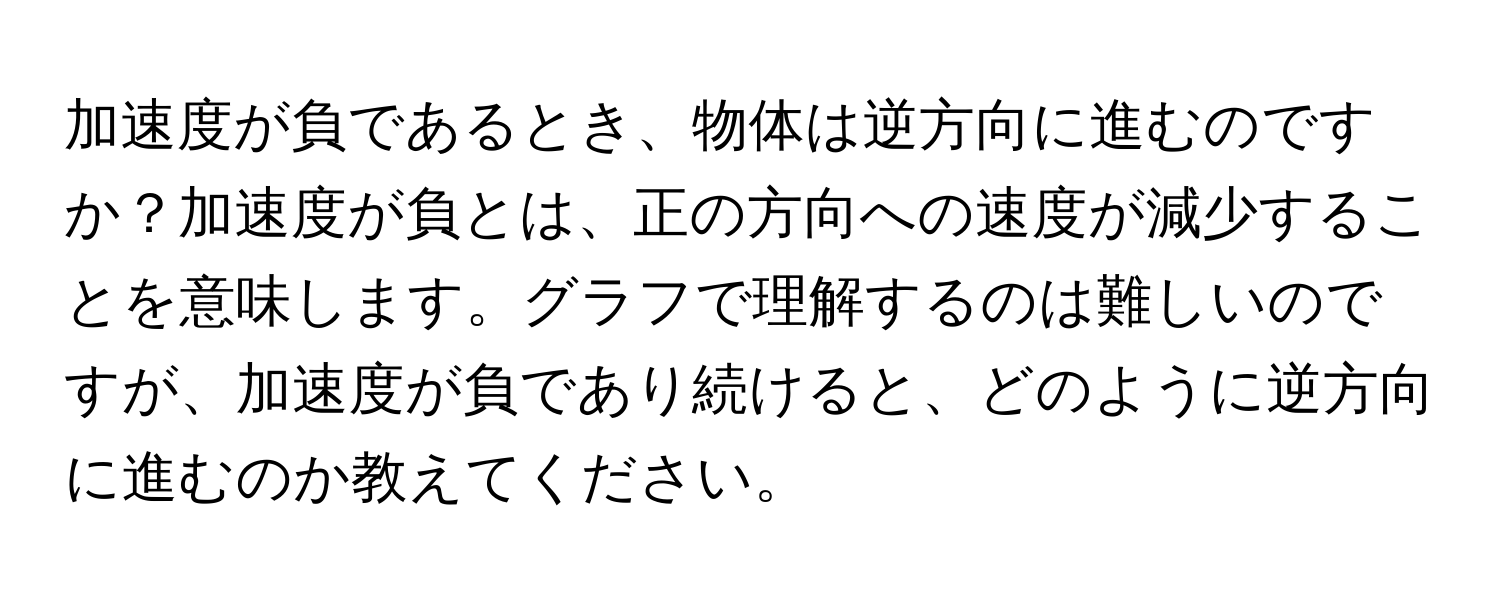 加速度が負であるとき、物体は逆方向に進むのですか？加速度が負とは、正の方向への速度が減少することを意味します。グラフで理解するのは難しいのですが、加速度が負であり続けると、どのように逆方向に進むのか教えてください。