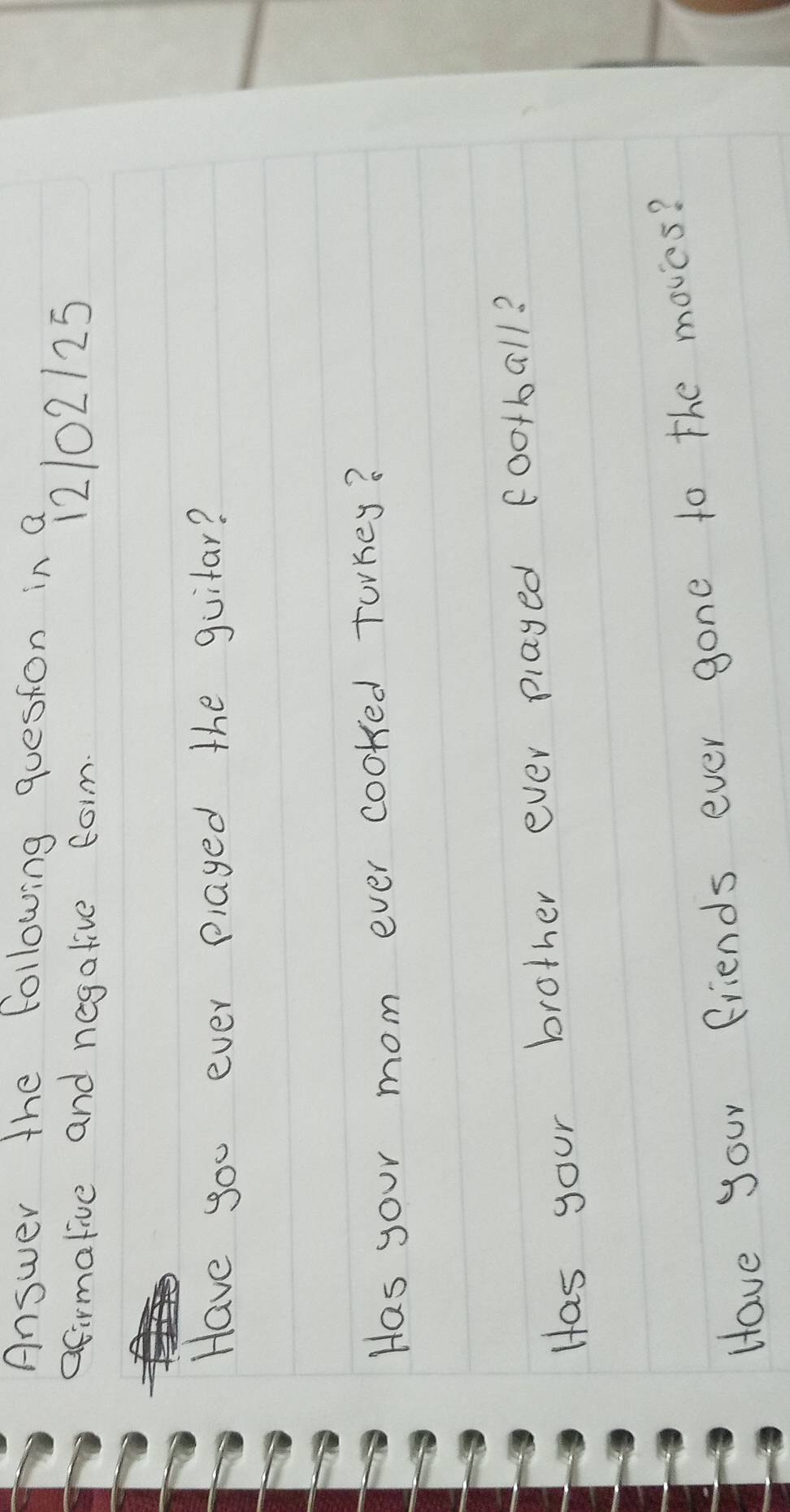 Answer the following queston in a 
afirmative and negative form 12102125
Have you ever played the guitar? 
Has your mom ever cooked torkey? 
Has your brother ever played football? 
Have your friends ever gone to the moves?