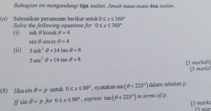 Bahagian ini mengandungi tiga soalan. Jawab mana-mana dua soalan. 
(a) Selesaikan persamaan berikut untuk 0≤ x≤ 360°
Solve the following equations for 0≤ x≤ 360°
(i) sekθ kosek θ =4
sec θ cosec θ =4
(ii) 5sec k^2θ +14tan θ =8
5sec^2θ +14tan θ =8
[5 markah] 
[5 marks] 
(b) Jika sin θ =p untuk 0≤ x≤ 90° , nyatakan tan (θ +225°) dalam sebutan p. 
If sin θ =p for 0≤ x≤ 90° , express tan (θ +225°) in terms of p. 
[3 marka 
[3 mar