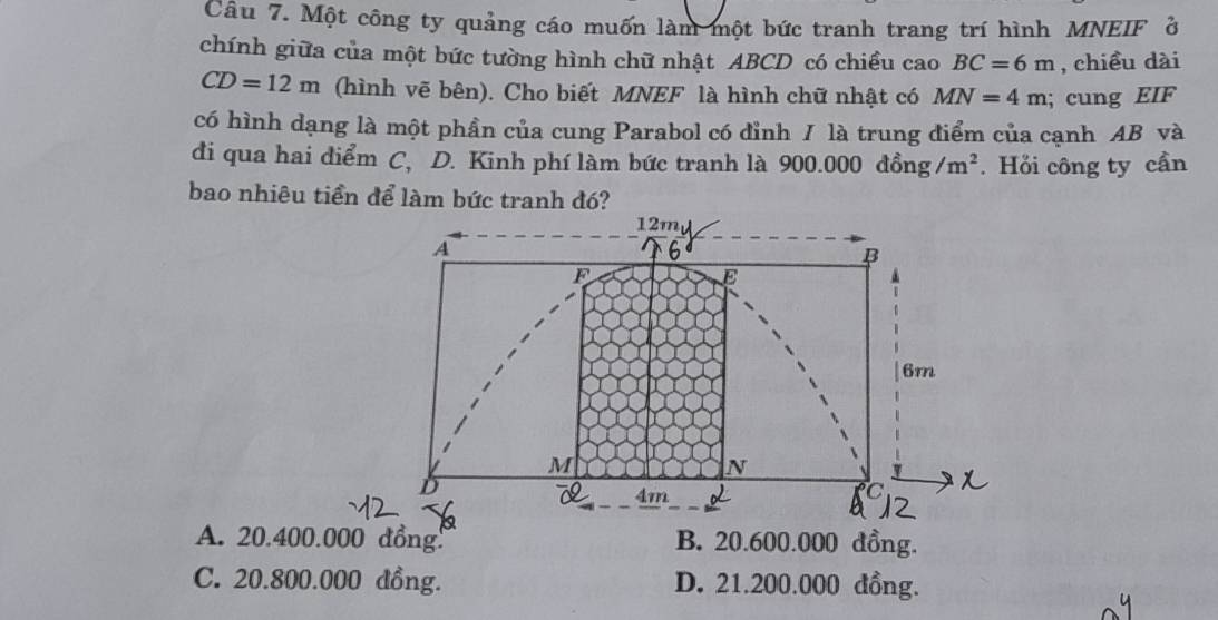 Một công ty quảng cáo muốn làm một bức tranh trang trí hình MNEIF ở
chính giữa của một bức tường hình chữ nhật ABCD có chiều cao BC=6m , chiều dài
CD=12m (hình vẽ bên). Cho biết MNEF là hình chữ nhật có MN=4m; cung EIF
có hình dạng là một phần của cung Parabol có đỉnh / là trung điểm của cạnh AB và
đi qua hai điểm C, D. Kinh phí làm bức tranh là 900..000dhat ong /m^2. Hỏi công ty cần
bao nhiêu tiền để làm bức tranh đó?
12m
A
6
B
F
E
6m
M
N
D
4m
A. 20.400.000 đồng! B. 20.600.000 đồng.
C. 20.800.000 đồng. D. 21.200.000 đồng.