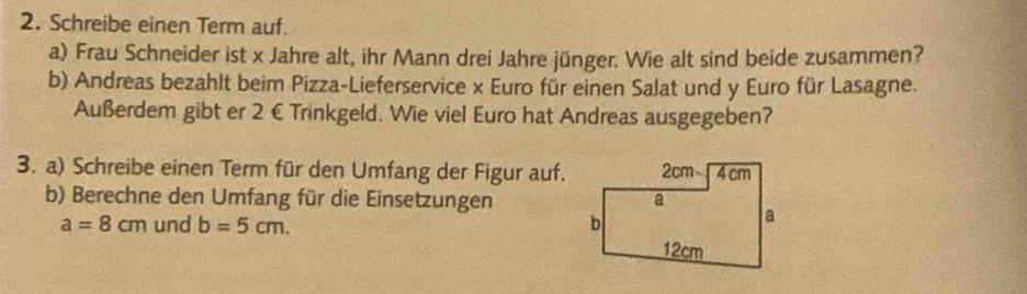 Schreibe einen Term auf. 
a) Frau Schneider ist x Jahre alt, ihr Mann drei Jahre jünger. Wie alt sind beide zusammen? 
b) Andreas bezahlt beim Pizza-Lieferservice x Euro für einen Salat und y Euro für Lasagne. 
Außerdem gibt er 2 € Trinkgeld. Wie viel Euro hat Andreas ausgegeben? 
3. a) Schreibe einen Term für den Umfang der Figur auf. 
b) Berechne den Umfang für die Einsetzungen
a=8cm und b=5cm.