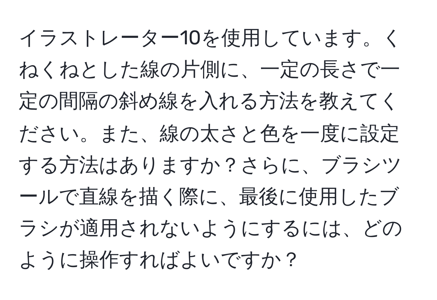 イラストレーター10を使用しています。くねくねとした線の片側に、一定の長さで一定の間隔の斜め線を入れる方法を教えてください。また、線の太さと色を一度に設定する方法はありますか？さらに、ブラシツールで直線を描く際に、最後に使用したブラシが適用されないようにするには、どのように操作すればよいですか？