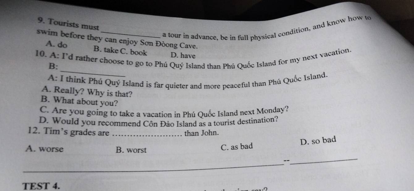 Tourists must
a tour in advance, be in full physical condition, and know how to
swim before they can enjoy Sơn Đòong Cave.
A. do B. take C. book D. have
_
10. A: I'd rather choose to go to Phú Quý Island than Phú Quốc Island for my next vacation.
B:
A: I think Phú Quý Island is far quieter and more peaceful than Phú Quốc Island.
A. Really? Why is that?
B. What about you?
C. Are you going to take a vacation in Phú Quốc Island next Monday?
D. Would you recommend Côn Đảo Island as a tourist destination?
12. Tim’s grades are _than John.
A. worse B. worst
C. as bad D. so bad
_
_
TEST 4.