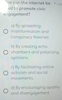 ow can the internet be * 2 pa
ed to promote civic
engagement?
a) By spreading
misinformation and
conspiracy theories.
b) By creating echo
chambers and polarizing
opinions.
c) By facilitating online
activism and social
movements.
d) By encouraging apathy
and disengagement.