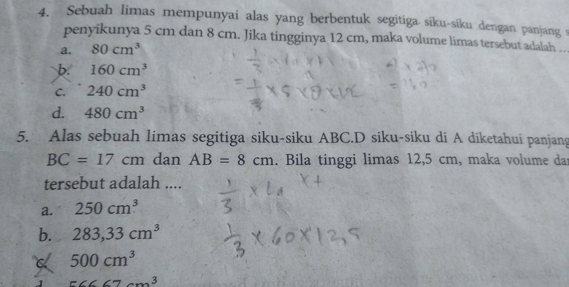 Sebuah limas mempunyai alas yang berbentuk segitiga siku-siku dengan panjang s
penyikunya 5 cm dan 8 cm. Jika tingginya 12 cm, maka volume limas tersebut adalah .
a. 80cm^3
b. 160cm^3
C. 240cm^3
d. 480cm^3
5. Alas sebuah limas segitiga siku-siku ABC.D siku-siku di A diketahui panjang
BC=17cm dan AB=8cm. Bila tinggi limas 12,5 cm, maka volume dar
tersebut adalah ....
a. 250cm^3
b. 283,33cm^3
C 500cm^3
J 56667cm^3