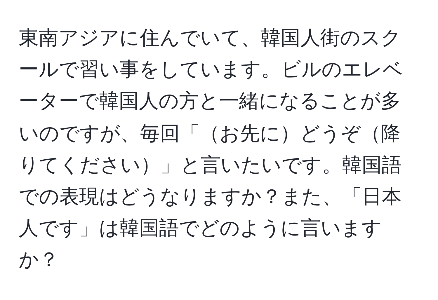 東南アジアに住んでいて、韓国人街のスクールで習い事をしています。ビルのエレベーターで韓国人の方と一緒になることが多いのですが、毎回「お先にどうぞ降りてください」と言いたいです。韓国語での表現はどうなりますか？また、「日本人です」は韓国語でどのように言いますか？