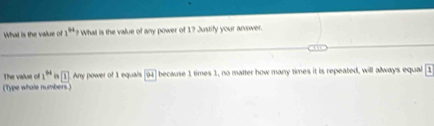 What is the value of 1^(94) ? What is the value of any power of 1? Justify your answer. 
The value of 1^(94) 0 boxed 1. Any power of 1 equals B because 1 times 1, no matter how many times it is repeated, will always equal overline 1
(Type whole numbers.)