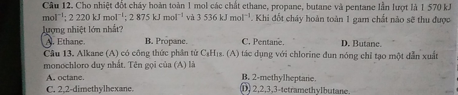 Cho nhiệt đốt cháy hoàn toàn 1 mol các chất ethane, propane, butane và pentane lần lượt là 1 570 kJ
mol^(-1); 2220kJmol^(-1); 2875kJmol^(-1) và 3536kJmol^(-1). Khi đốt cháy hoàn toàn 1 gam chất nào sẽ thu được
lượng nhiệt lớn nhất?
A. Ethane. B. Propane. C. Pentane. D. Butane.
Câu 13. Alkane (A) có công thức phân tử C_8H_18 (A) tác dụng với chlorine đun nóng chỉ tạo một dẫn xuất
monochloro duy nhất. Tên gọi của (A) là
A. octane. B. 2 -methylheptane.
C. 2, 2 -dimethylhexane. D, 2, 2, 3, 3 -tetramethylbutane.