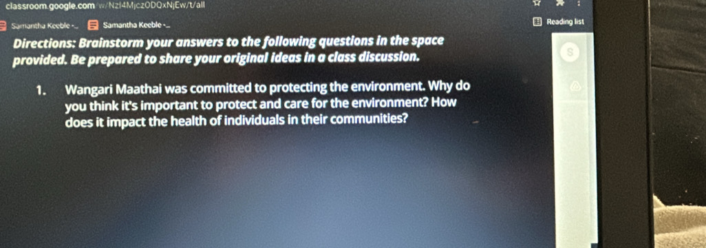 classroom.google.com w/Nzf4MjczODQxNjEw/t/all 
Samantha Keeble -... Samantha Keeble - € Reading list 
Directions: Brainstorm your answers to the following questions in the space 
provided. Be prepared to share your original ideas in a class discussion. 
1. Wangari Maathai was committed to protecting the environment. Why do 
you think it's important to protect and care for the environment? How 
does it impact the health of individuals in their communities?