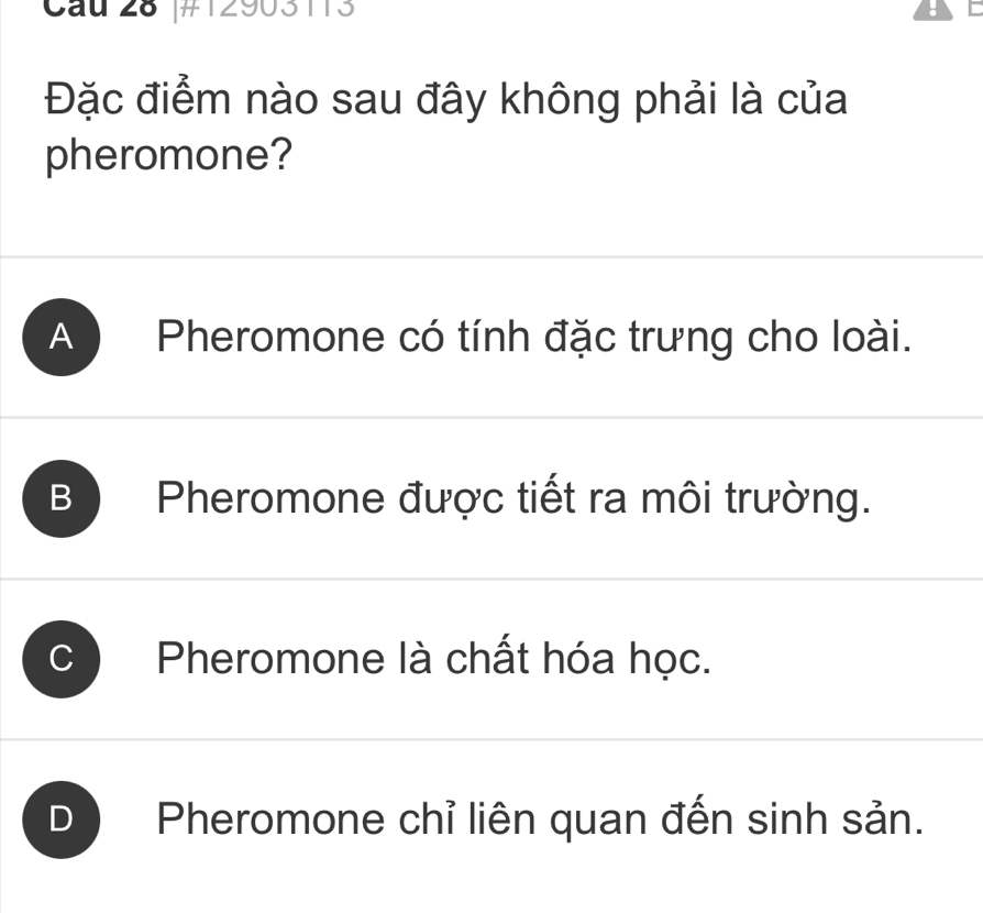 Cau 28 |#12903113 :
Đặc điểm nào sau đây không phải là của
pheromone?
A ) Pheromone có tính đặc trưng cho loài.
B Pheromone được tiết ra môi trường.
C Pheromone là chất hóa học.
D Pheromone chỉ liên quan đến sinh sản.