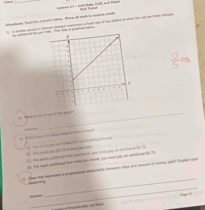 Class:_
Lesson 3.7 - Unit Rate, COP, and Slope
Exit Ticket
Directions: Read the scenario below. Show all work to receive credit.
1) A shuttle service in Denver charges customers a fixed rate of two dollars to enter the cab and then charges
an additional fee per . This data is graphed below,
a) What is the slispe of this graph?
Answer:
b). What does the slope mean in this context?
A) You must pay two dellars for just entering the cab,
6) You must pay $2.75 to start the ride.
C) For each additional mile you travel, you must pay an additional $0.75.
D) For each additional two miles you travel, you must pay an additional $0.75
_
c) Does this represent a proportional relationship between miles and amount of money paid? Explain your
reasoning.
_
Answer:
anslant of Proportionality, and Slope Page 13