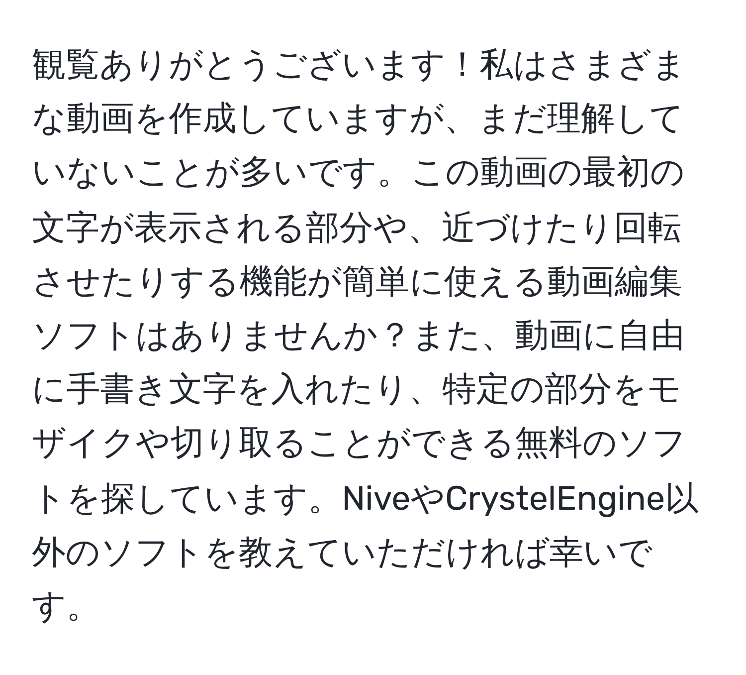 観覧ありがとうございます！私はさまざまな動画を作成していますが、まだ理解していないことが多いです。この動画の最初の文字が表示される部分や、近づけたり回転させたりする機能が簡単に使える動画編集ソフトはありませんか？また、動画に自由に手書き文字を入れたり、特定の部分をモザイクや切り取ることができる無料のソフトを探しています。NiveやCrystelEngine以外のソフトを教えていただければ幸いです。