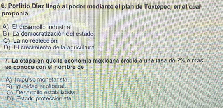 Porfirio Díaz llegó al poder mediante el plan de Tuxtepec, en el cual
proponía
A) El desarrollo industrial.
B) La democratización del estado.
C) La no reelección.
D) El crecimiento de la agricultura.
7. La etapa en que la economía mexicana creció a una tasa de 7% o más
se conocé cón el nombre de
A) Impulso monetarista.
B) Igualdad neoliberal.
C) Desarrollo estabilizador.
D) Estado proteccionista.