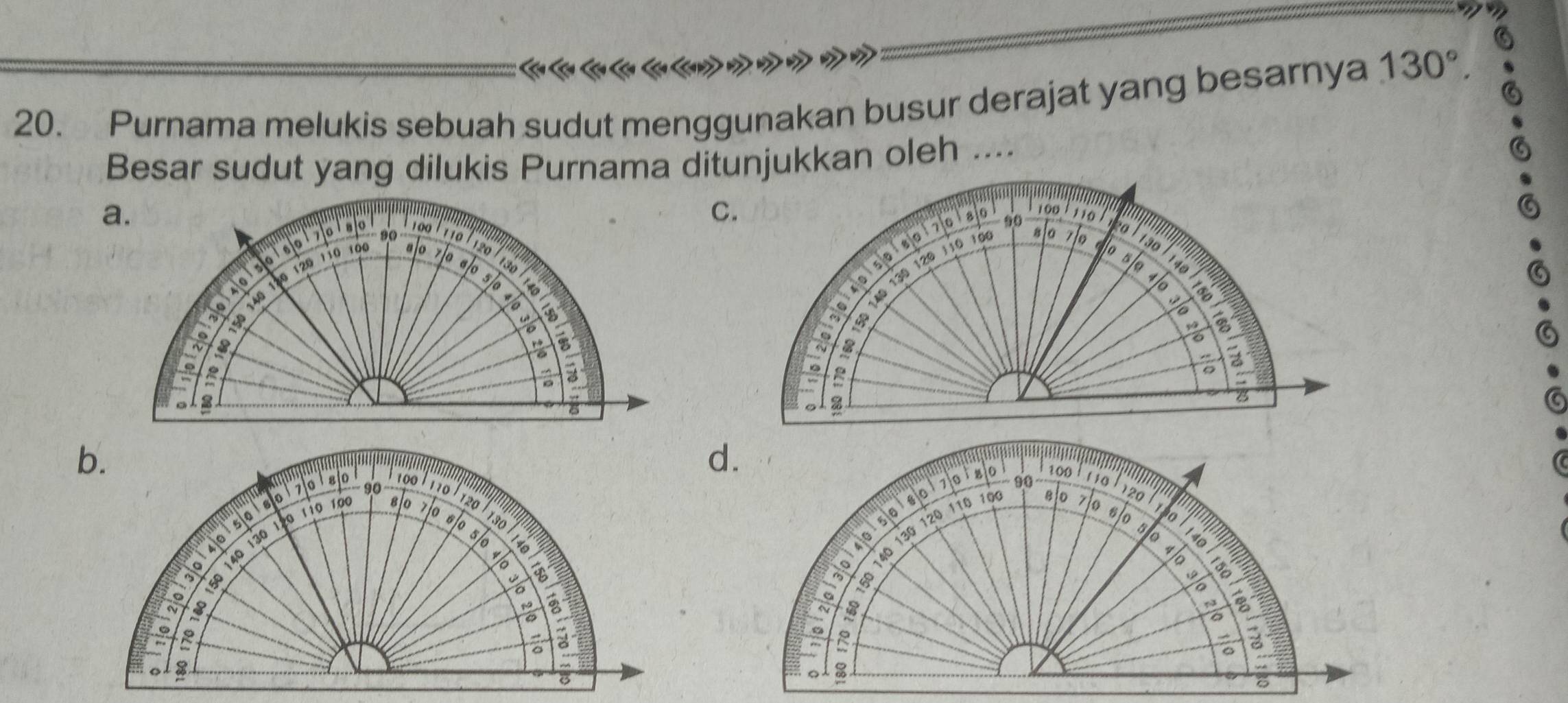 Purnama melukis sebuah sudut menggunakan busur derajat yang besarnya 130°. 
Besar sudut yang dilukis Purnama ditunjukkan oleh ....
a.
C.
100 1 110
0
100 / 110 alo 70 to
7 0 ' 80 90 o
8159180170 180
120 110 100 ajo 120
130
130
s/e 140
130 slo
40
4
fe 40 130 120 110 1ó
B
%

a
。 %
B
b.
d.
? ? ??????
− 90
70 1 80 100 1 110
1120
50180170180 100 110
8 0
90 zlo
120
100
40150
s/0
1so
40 130 120 110 10
5/o
140
0 140 130 1ã0 110 10 80 7 0 60

8
a a
a
6