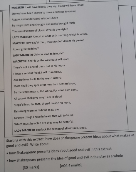 MACBETH It will have blood; they say, blood will have blood: 
Stones have been known to move and trees to speak; 
Augurs and understood relations have 
By magot-pies and choughs and rooks brought forth 
The secret'st man of blood. What is the night? 
LADY MACBETH Almost at odds with morning, which is which. 
MACBETH How say'st thou, that Macduff denies his person 
At our great bidding? 
LADY MACBETH Did you send to him, sir? 
MACBETH I hear it by the way; but I will send: 
There's not a one of them but in his house 
I keep a servant fee'd. I will to-morrow, 
And betimes I will, to the weird sisters: 
More shall they speak; for now I am bent to know, 
By the worst means, the worst. For mine own good, 
All causes shall give way: I am in blood 
Stepp'd in so far that, should I wade no more, 
Returning were as tedious as go o'er: 
Strange things I have in head, that will to hand; 
Which must be acted ere they may be scann'd. 
LADY MACBETH You lack the season of all natures, sleep. 
Starting with this extract, how does Shakespeare present ideas about what makes us 
good and evil? Write about: 
how Shakespeare presents ideas about good and evil in this extract 
how Shakespeare presents the idea of good and evil in the play as a whole 
[30 marks] [AO4 4 marks]