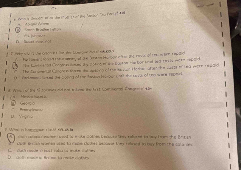 Who is thought of as the Mother of the Boston Tea Party? 4.05
A Abigail Adams
B Sarah Brädlee Fulton
C. Ms. Johnson
D Susan Boudinot
7 Why didn't the colonists like the Caercive Acts? 4.RLKID:3
A. Parliament forced the opening of the Boston Harbor after the costs of tea were repaid.
The Continental Congress lorced the closing of the Boston Harbor until tea costs were repaid.
C The Continentol Congress forced the opening of the Boston Harbor after the costs of tea were repaid
D. Parliament forced the closing of the Boston Harbar until the costs of teo were repaid
8. Which of the 13 colonies did not attend the first Continental Cangress? 4.04
A Mossachusetts
③ Georgía
C. Pennsylvania
D. Virginia
9 What is homespun cloth? 4.FLWA.7
A clath colonial women used to make clothes because they refused to buy from the British
cloth British wamen used to make clothes because they refused to buy from the colonies
C. cloth made in East India to make clothes
D. cloth made in Britain to make clothes