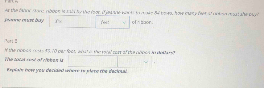 At the fabric store, ribbon is sold by the foot. If Jeanne wants to make 84 bows, how many feet of ribbon must she buy? 
Jeanne must buy 378 feet of ribbon. 
Part B 
If the ribbon costs $0.10 per foot, what is the total cost of the ribbon in dollars? 
The total cost of ribbon is 
Explain how you decided where to place the decimal.