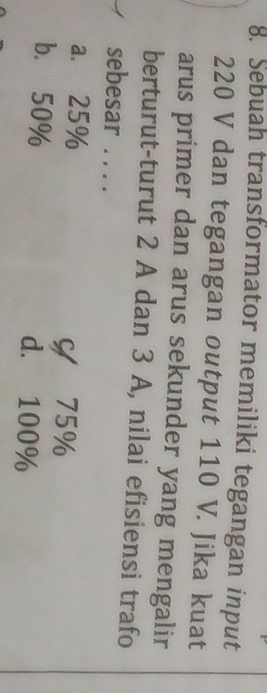 Sebuah transformator memiliki tegangan input
220 V dan tegangan output 110 V. Jika kuat
arus primer dan arus sekunder yang mengalir
berturut-turut 2 A dan 3 A, nilai efisiensi trafo
sebesar . . . .
a. 25%
Y 75%
b. 50% d. 100%