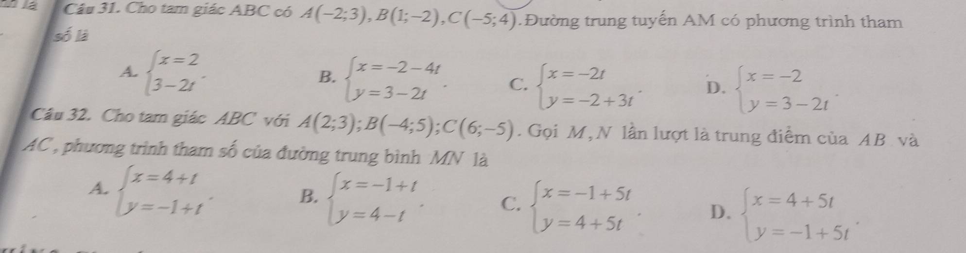 la Câu 31. Cho tam giác ABC có A(-2;3), B(1;-2), C(-5;4). Đường trung tuyến AM có phương trình tham
số là
A beginarrayl x=2 3-2tendarray..
B. beginarrayl x=-2-4t y=3-2tendarray..
C. beginarrayl x=-2t y=-2+3tendarray..
D. beginarrayl x=-2 y=3-2tendarray.
Cầu 32. Cho tam giác ABC với A(2;3); B(-4;5); C(6;-5). Gọi M, N lần lượt là trung điểm của AB và
AC, phương trình tham số của đường trung bình MN là
A. beginarrayl x=4+t y=-1+tendarray..
B. beginarrayl x=-1+t y=4-tendarray..
C. beginarrayl x=-1+5t y=4+5tendarray.
D. beginarrayl x=4+5t y=-1+5tendarray..