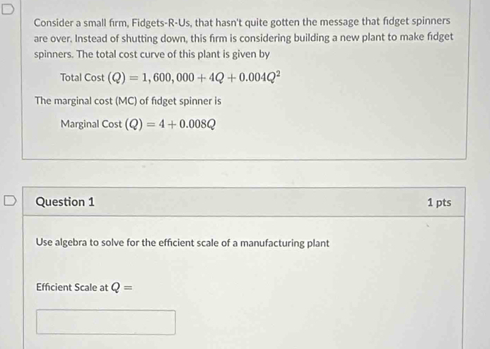 Consider a small firm, Fidgets-R-Us, that hasn't quite gotten the message that fdget spinners 
are over. Instead of shutting down, this firm is considering building a new plant to make fidget 
spinners. The total cost curve of this plant is given by 
Total Cost(Q)=1,600,000+4Q+0.004Q^2
The marginal cos t(MC) of fidget spinner is 
Marginal Cost(Q)=4+0.008Q
Question 1 1 pts 
Use algebra to solve for the efficient scale of a manufacturing plant 
Effcient Scale at Q=