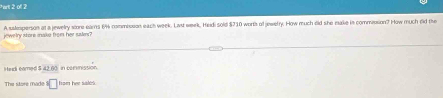 A salesperson at a jewelry store earns 6% commission each week. Last week, Heidi sold $710 worth of jewelry. How much did she make in commission? How much did the 
jewelry store make from her sales? 
Heidi eamed $ 42.60 in commission. 
The store made s□ from her sales.