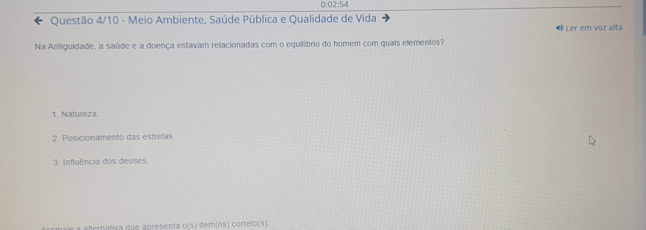 0:02:54
Questão 4/10 - Meio Ambiente, Saúde Pública e Qualidade de Vida
Ler em voz alta
Na Antiguidade, a saúde e a doença estavam relacionadas com o equilíbrio do homem com quais elementos?
1. Natureza.
2. Posicionamento das estrelas.
3. Influência dos deuses.
Accipale a alternativa que apresenta o(s) item(ns) corretor (S):