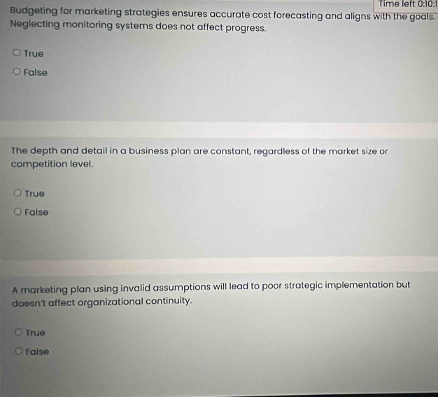 Time left 0:10:1 
Budgeting for marketing strategies ensures accurate cost forecasting and aligns with the goals.
Neglecting monitoring systems does not affect progress.
True
False
The depth and detail in a business plan are constant, regardless of the market size or
competition level.
True
False
A marketing plan using invalid assumptions will lead to poor strategic implementation but
doesn't affect organizational continuity.
True
Faise