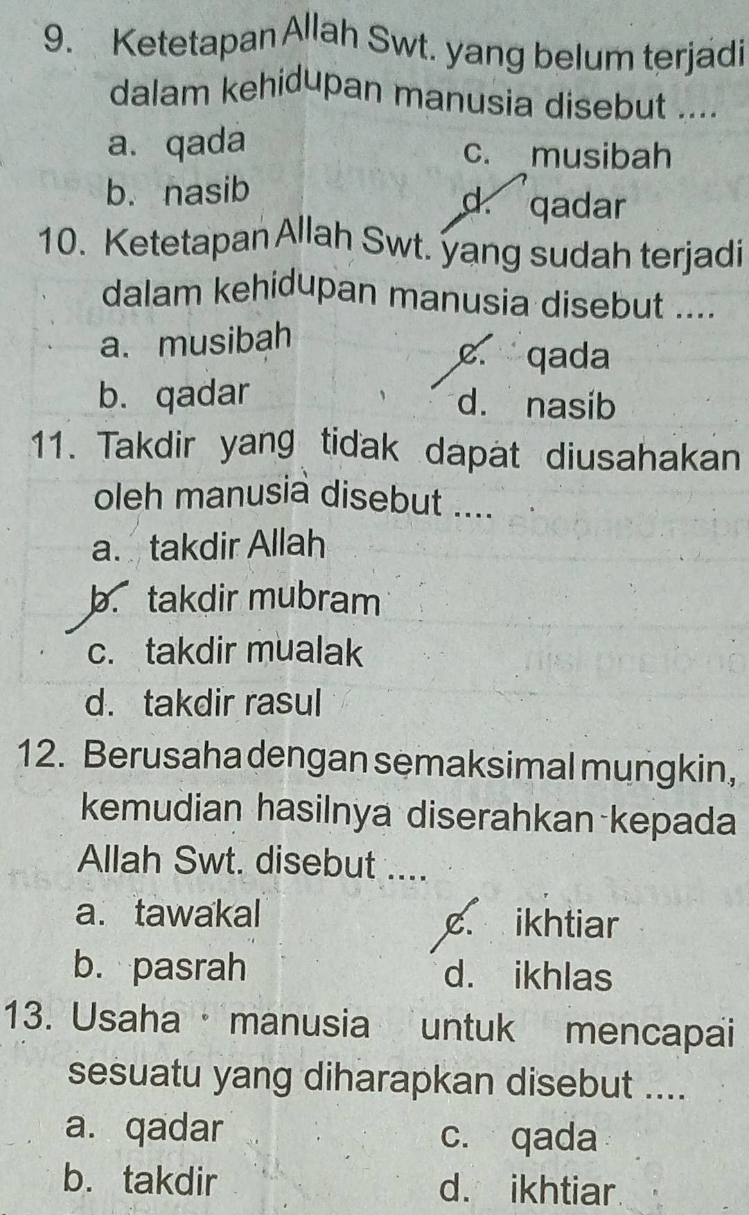 Ketetapan Allah Swt. yang belum terjadi
dalam kehidupan manusia disebut ....
a. qada c. musibah
b. nasib
d. qadar
10. Ketetapan Allah Swt. yang sudah terjadi
dalam kehidupan manusia disebut ....
a. musibah
c. qada
b. qadar d. nasib
11. Takdir yang tidak dapat diusahakan
oleh manusia disebut ....
a. takdir Allah
b. takdir mubram
c. takdir mualak
d. takdir rasul
12. Berusaha dengan semaksimal mungkin,
kemudian hasilnya diserahkan kepada
Allah Swt. disebut ....
a. tawakal c ikhtiar
b. pasrah d. ikhlas
13. Usaha · manusia untuk mencapai
sesuatu yang diharapkan disebut ....
a. qadar c. qada
b. takdir d. ikhtiar