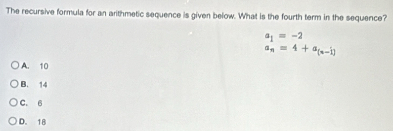 The recursive formula for an arithmetic sequence is given below. What is the fourth term in the sequence?
a_1=-2
a_n=4+a_(n-1)
A. 10
B. 14
C. 6
D. 18