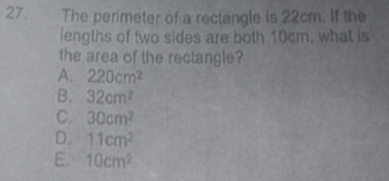 The perimeter of a rectangle is 22cm. If the
lengths of two sides are both 10cm, what is
the area of the rectangle?
A. 220cm^2
B. 32cm^2
C. 30cm^2
D. 11cm^2
E. 10cm^2