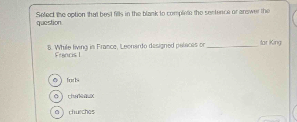 Select the option that best fills in the blank to complete the sentence or answer the
question
8. While living in France, Leonardo designed palaces or _for King
Francis I
。  forts
o  chateaux
0  churches