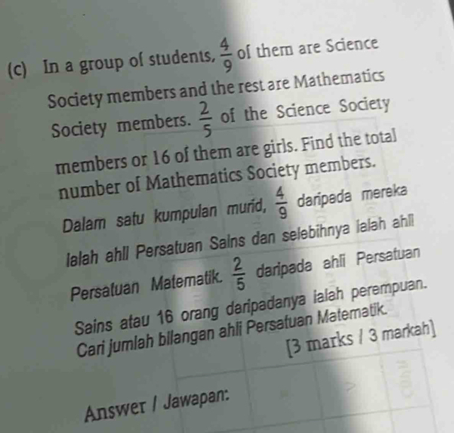 In a group of students,  4/9  of them are Science 
Society members and the rest are Mathematics 
Society members.  2/5  of the Science Society 
members or 16 of them are girls. Find the total 
number of Mathematics Society members. 
Dalam satu kumpulan murid,  4/9  daripada mereka 
lalah ahll Persatuan Sains dan selebihnya lalah ahll 
Persatuan Matematik.  2/5  daripada ahli Persatuan 
Sains atau 16 orang daripadanya ialah perempuan. 
Cari jumlah bllangan ahli Persafuan Matematik. 
[3 marks / 3 markah] 
Answer / Jawapan: