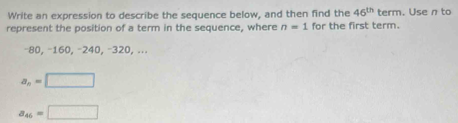 Write an expression to describe the sequence below, and then find the 46^(th) term. Use n to 
represent the position of a term in the sequence, where n=1 for the first term.
−80, −160, −240, −320, ...
a_n=□
a_46=□