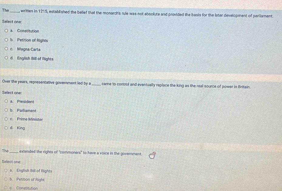 The _written in 1215, established the belief that the monarch's rule was not absolute and provided the basis for the later development of parliament.
Select one:
a. Constitution
b. Petition of Rights
c. Magna Carta
d. English Bill of Rights
Over the years, representative government led by a _came to control and eventually replace the king as the real source of power in Britain.
Select one:
a. President
b. Parliament
c. Prime Minister
d. King
The _extended the rights of “commoners” to have a voice in the government.
Select one:
a. English Bill of Rights
b. Petition of Right
c. Constitution